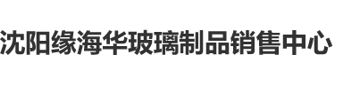 看男女肏妣视频沈阳缘海华玻璃制品销售中心